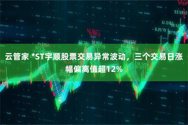 云管家 *ST宇顺股票交易异常波动，三个交易日涨幅偏离值超12%