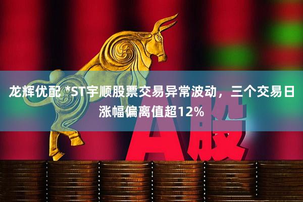 龙辉优配 *ST宇顺股票交易异常波动，三个交易日涨幅偏离值超12%