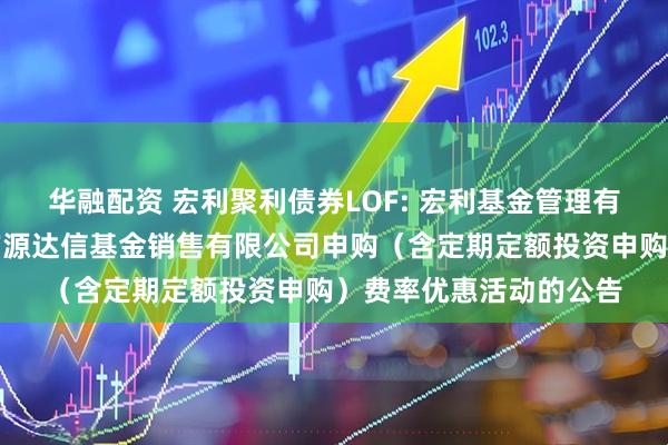 华融配资 宏利聚利债券LOF: 宏利基金管理有限公司关于参加北京广源达信基金销售有限公司申购(含定期定额投资申购)费率优惠活动的公告
