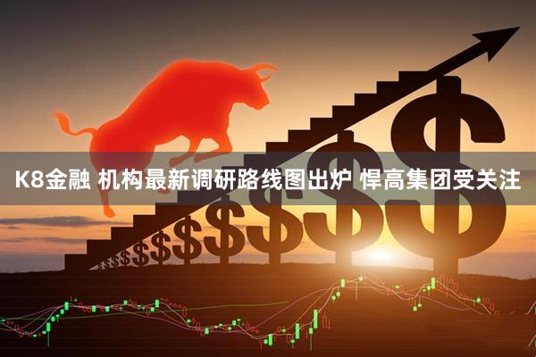 K8金融 机构最新调研路线图出炉 悍高集团受关注
