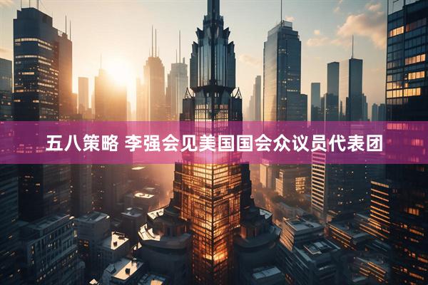 五八策略 李强会见美国国会众议员代表团