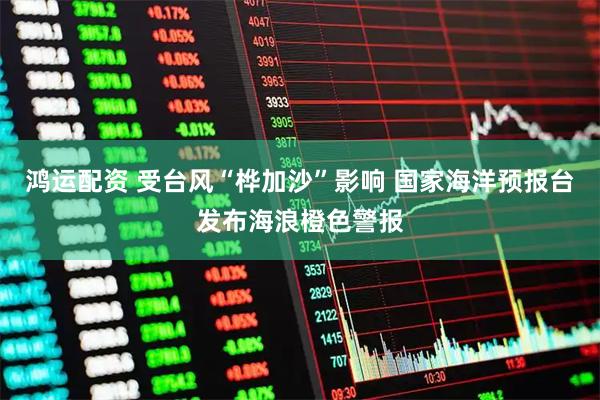鸿运配资 受台风“桦加沙”影响 国家海洋预报台发布海浪橙色警报