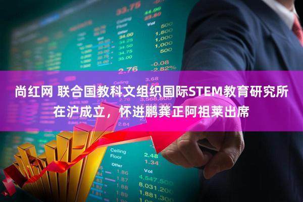尚红网 联合国教科文组织国际STEM教育研究所在沪成立，怀进鹏龚正阿祖莱出席