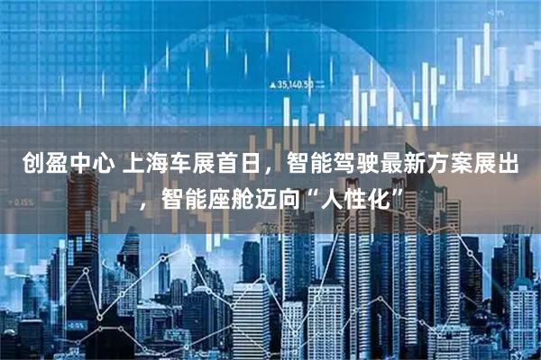 创盈中心 上海车展首日，智能驾驶最新方案展出，智能座舱迈向“人性化”