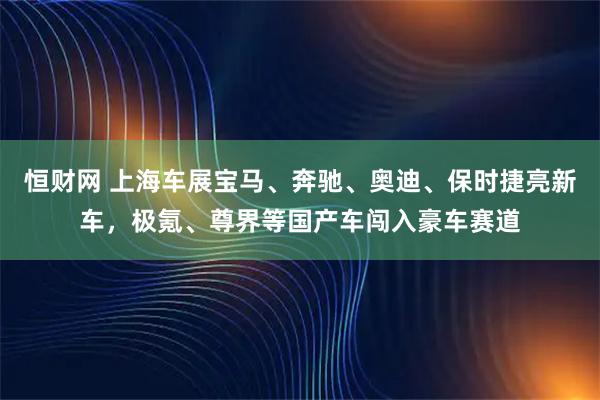 恒财网 上海车展宝马、奔驰、奥迪、保时捷亮新车，极氪、尊界等国产车闯入豪车赛道