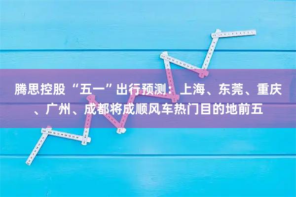 腾思控股 “五一”出行预测：上海、东莞、重庆、广州、成都将成顺风车热门目的地前五