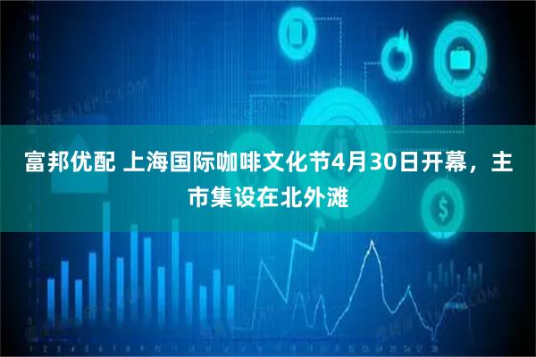 富邦优配 上海国际咖啡文化节4月30日开幕，主市集设在北外滩