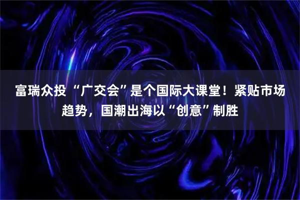富瑞众投 “广交会”是个国际大课堂！紧贴市场趋势，国潮出海以“创意”制胜