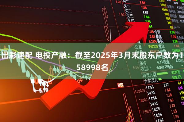 出彩速配 电投产融：截至2025年3月末股东户数为158998名