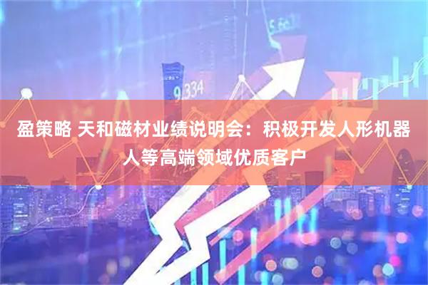 盈策略 天和磁材业绩说明会：积极开发人形机器人等高端领域优质客户