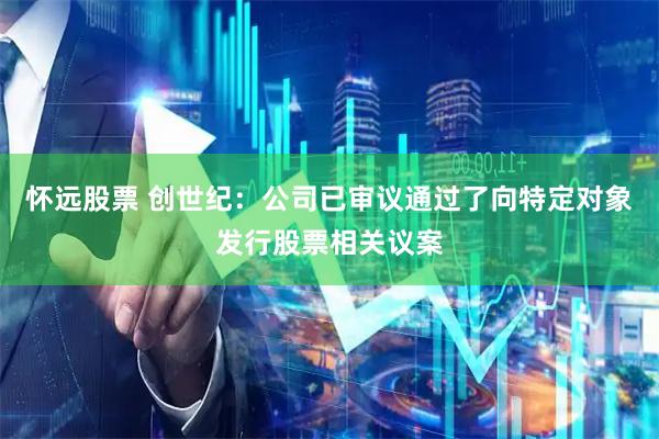怀远股票 创世纪：公司已审议通过了向特定对象发行股票相关议案