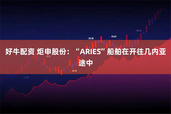 好牛配资 炬申股份：“ARIES”船舶在开往几内亚途中
