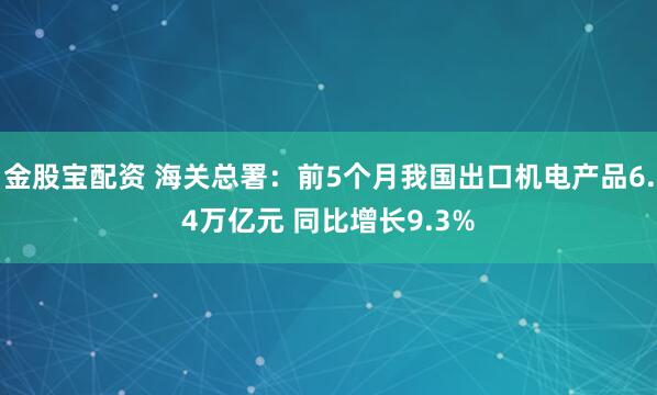 金股宝配资 海关总署：前5个月我国出口机电产品6.4万亿元 同比增长9.3%
