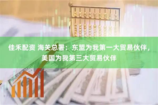 佳禾配资 海关总署：东盟为我第一大贸易伙伴，美国为我第三大贸易伙伴
