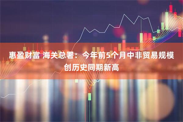惠盈财富 海关总署：今年前5个月中非贸易规模创历史同期新高