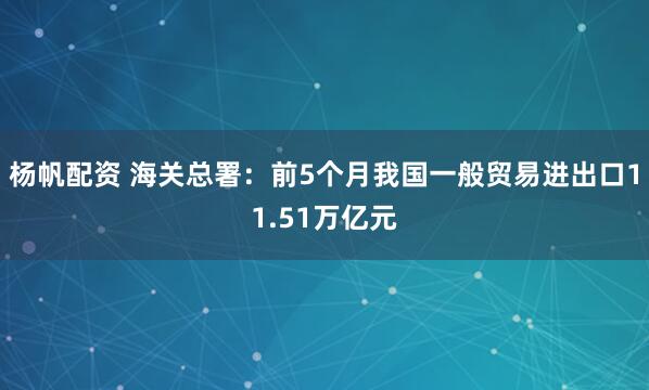 杨帆配资 海关总署：前5个月我国一般贸易进出口11.51万亿元