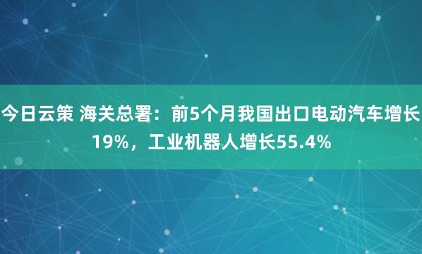 今日云策 海关总署：前5个月我国出口电动汽车增长19%，工业机器人增长55.4%