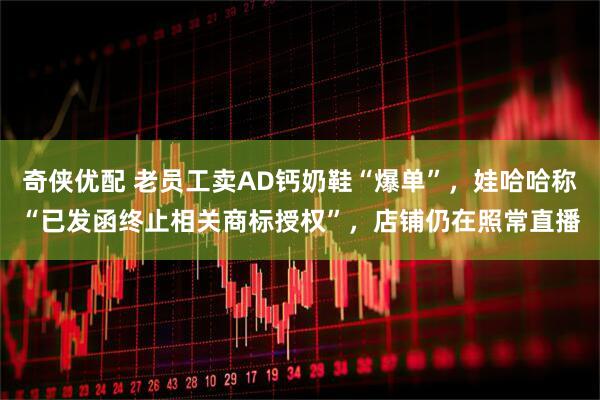 奇侠优配 老员工卖AD钙奶鞋“爆单”，娃哈哈称“已发函终止相关商标授权”，店铺仍在照常直播