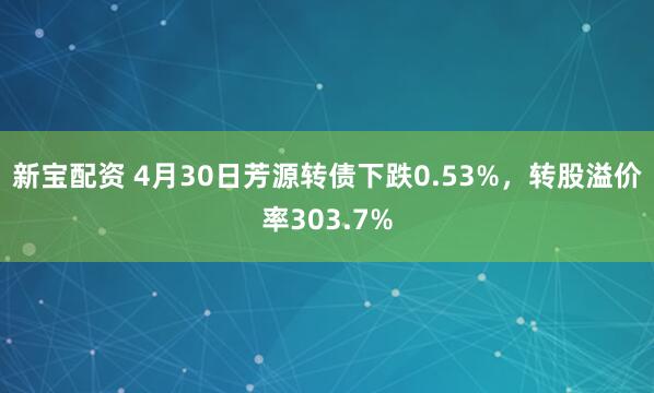 新宝配资 4月30日芳源转债下跌0.53%，转股溢价率303.7%