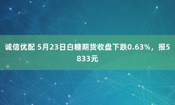 诚信优配 5月23日白糖期货收盘下跌0.63%，报5833元