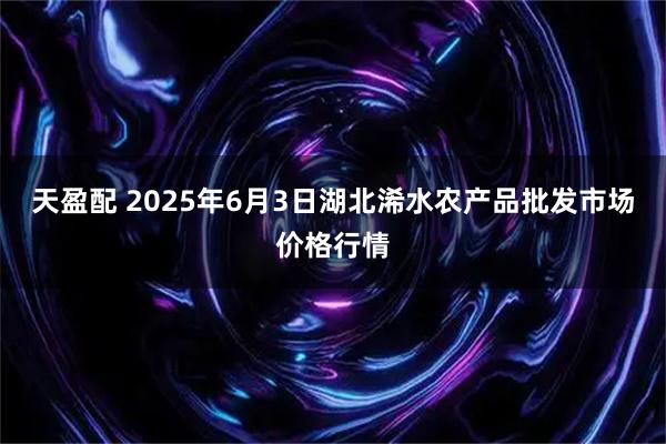 天盈配 2025年6月3日湖北浠水农产品批发市场价格行情