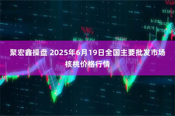 聚宏鑫操盘 2025年6月19日全国主要批发市场核桃价格行情