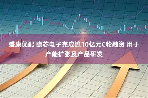 盛康优配 瞻芯电子完成逾10亿元C轮融资 用于产能扩张及产品研发