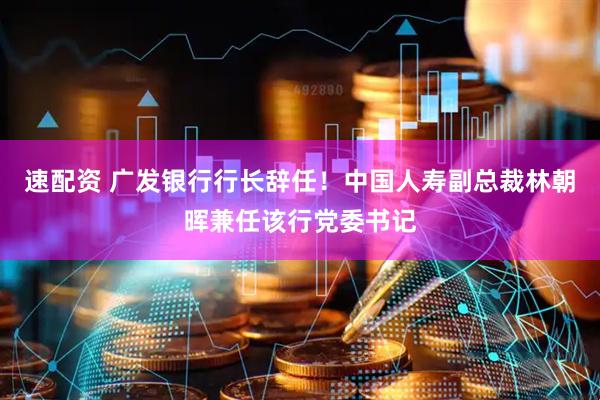 速配资 广发银行行长辞任！中国人寿副总裁林朝晖兼任该行党委书记