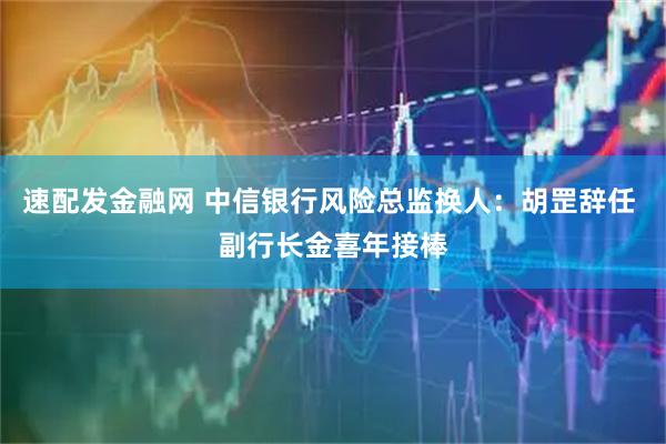 速配发金融网 中信银行风险总监换人：胡罡辞任 副行长金喜年接棒