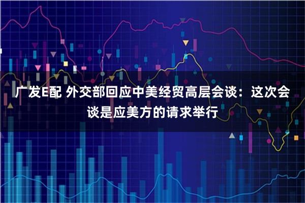 广发E配 外交部回应中美经贸高层会谈：这次会谈是应美方的请求举行