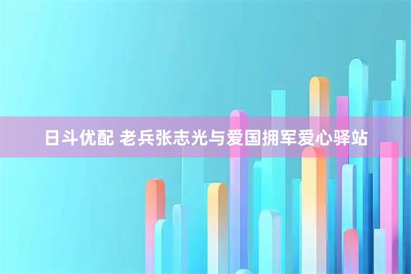 日斗优配 老兵张志光与爱国拥军爱心驿站