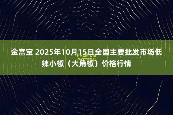 金富宝 2025年10月15日全国主要批发市场低辣小椒（大角椒）价格行情