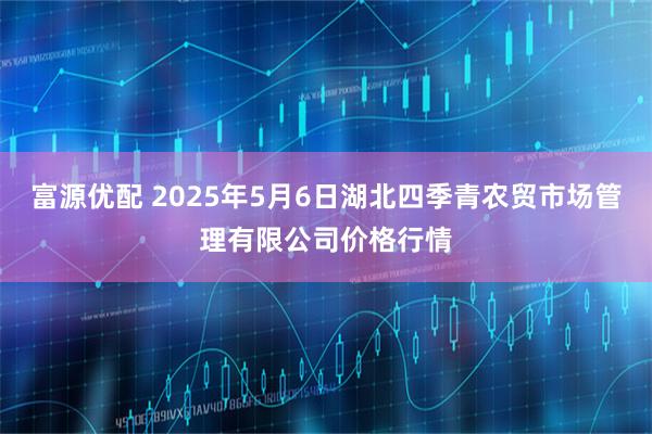 富源优配 2025年5月6日湖北四季青农贸市场管理有限公司价格行情