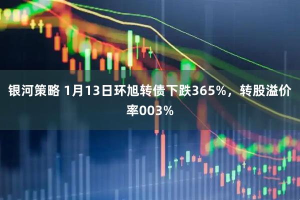 银河策略 1月13日环旭转债下跌365%，转股溢价率003%