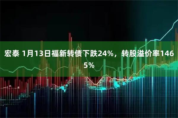 宏泰 1月13日福新转债下跌24%，转股溢价率1465%
