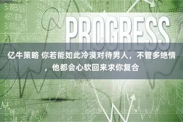 亿牛策略 你若能如此冷漠对待男人，不管多绝情，他都会心软回来求你复合