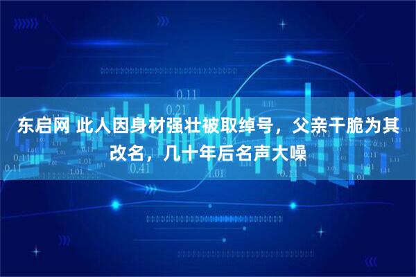 东启网 此人因身材强壮被取绰号,父亲干脆为其改名,几十年后名声大噪