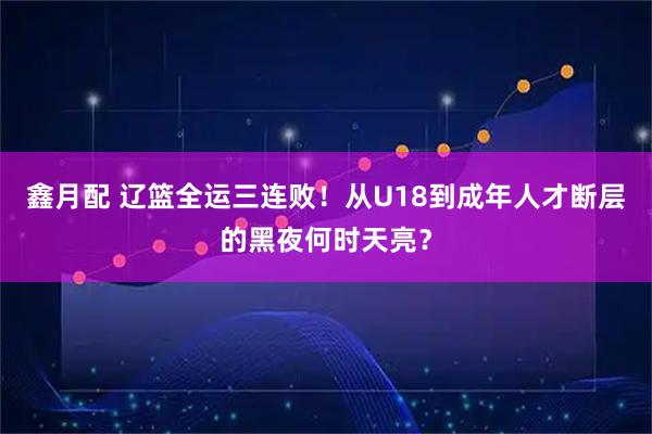 鑫月配 辽篮全运三连败!从U18到成年人才断层的黑夜何时天亮?