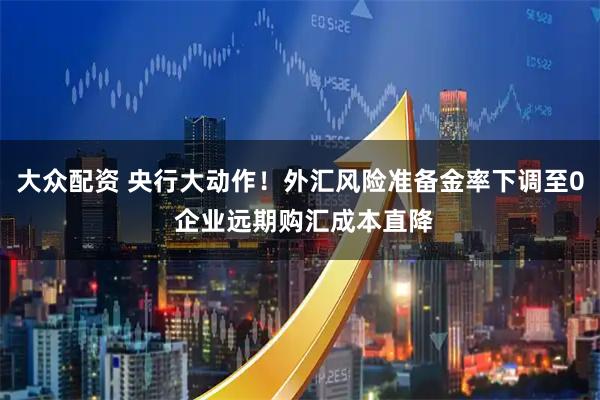 大众配资 央行大动作！外汇风险准备金率下调至0 企业远期购汇成本直降