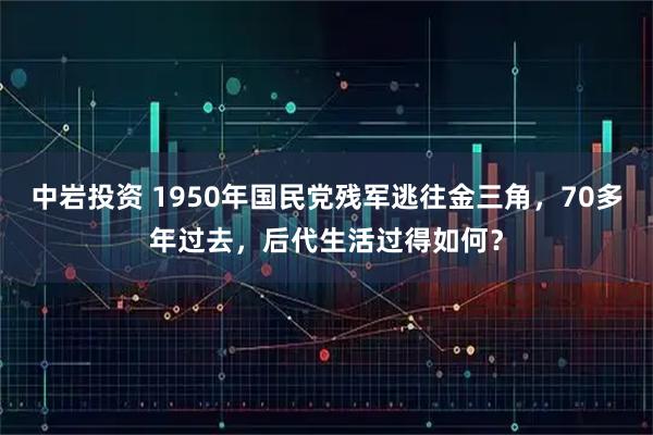 中岩投资 1950年国民党残军逃往金三角，70多年过去，后代生活过得如何？