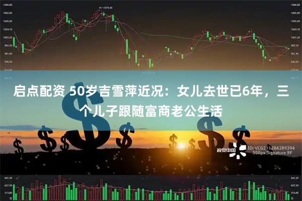 启点配资 50岁吉雪萍近况：女儿去世已6年，三个儿子跟随富商老公生活