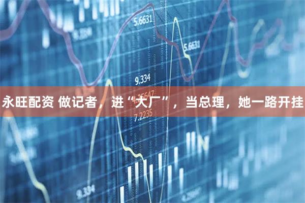 永旺配资 做记者，进“大厂”，当总理，她一路开挂
